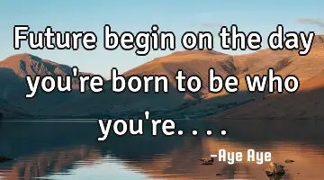 Future begin on the day you're born to be who you're....