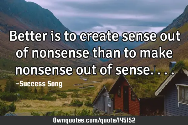 Better is to create sense out of nonsense than to make nonsense out of