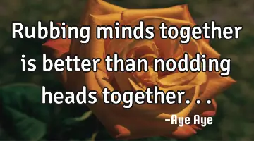 Rubbing minds together is better than nodding heads together...