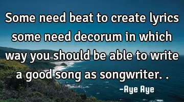 Some need beat to create lyrics some need decorum in which way you should be able to write a good