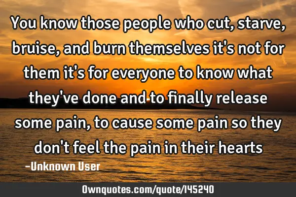 You know those people who cut,starve,bruise, and burn themselves it