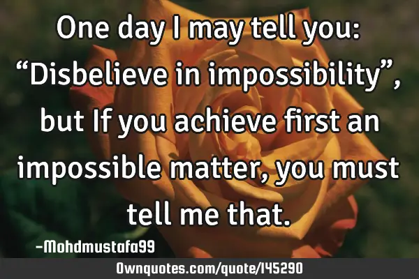• One day I may tell you: “Disbelieve in impossibility”, but If you achieve first an