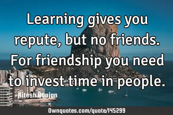 Learning gives you repute, but no friends. For friendship you need to invest time in