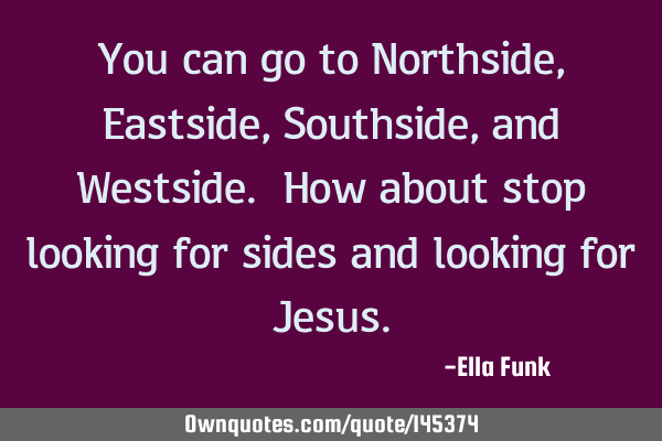 You can go to Northside, Eastside, Southside, and Westside. How about stop looking for sides and
