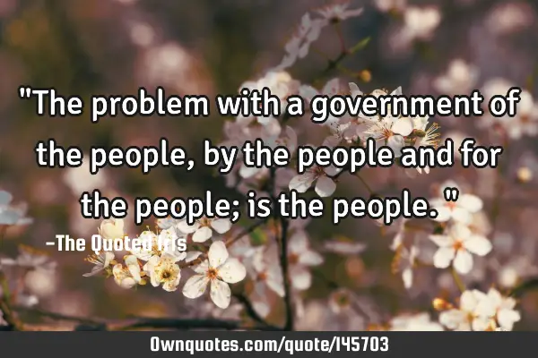 "The problem with a government of the people, by the people and for the people; is the people."