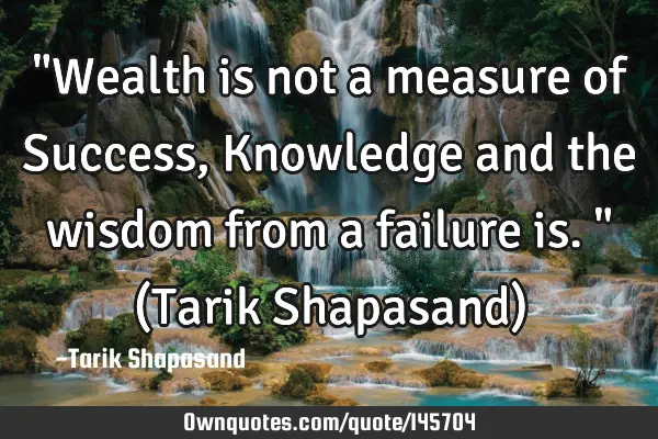 "Wealth is not a measure of Success, Knowledge and the wisdom from a failure is." (Tarik Shapasand)