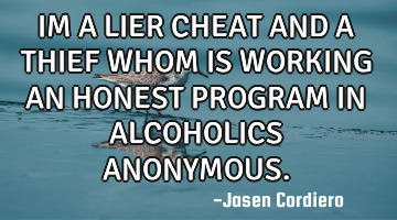 IM A LIER CHEAT AND A THIEF WHOM IS WORKING AN HONEST PROGRAM IN ALCOHOLICS ANONYMOUS.