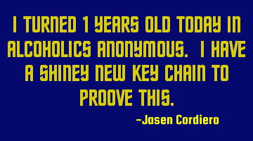 I TURNED 1 YEARS OLD TODAY IN ALCOHOLICS ANONYMOUS. I HAVE A SHINEY NEW KEY CHAIN TO PROOVE THIS.