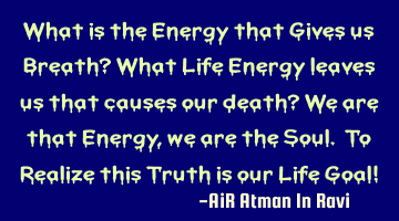 What is the Energy that Gives us Breath? What Life Energy leaves us that causes our death? We are