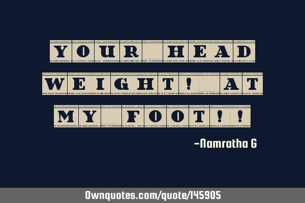 Your Head Weight! At My Foot!!