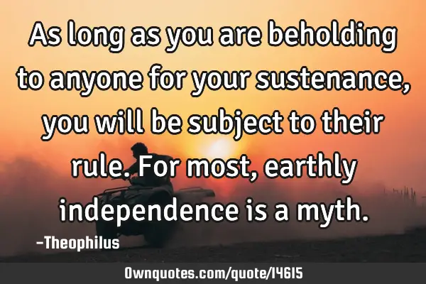 As long as you are beholding to anyone for your sustenance, you will be subject to their rule. For