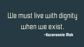 We must live with dignity when we exist.