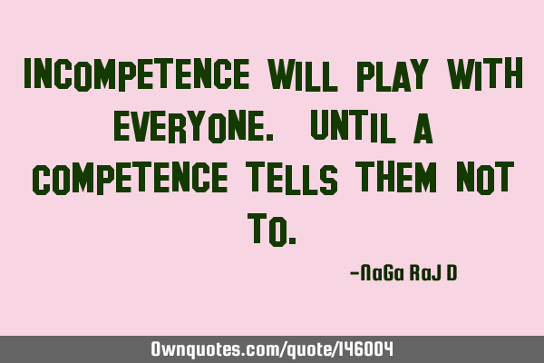 Incompetence will play with everyone. Until a Competence tells them not