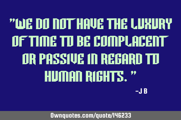 We do not have the luxury of time to be complacent or passive in regard to human