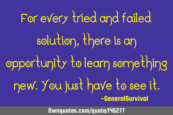 For every tried and failed solution, there is an opportunity to learn something new. You just have