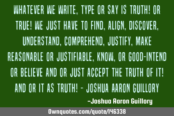 Whatever we write, type or say is truth! or true! We just have to find, align, discover, understand,
