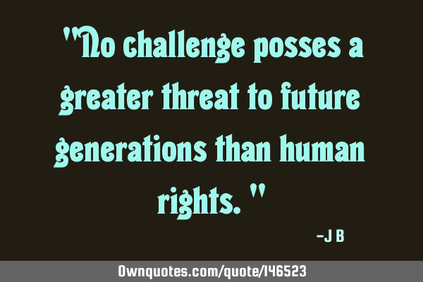 No challenge posses a greater threat to future generations than human