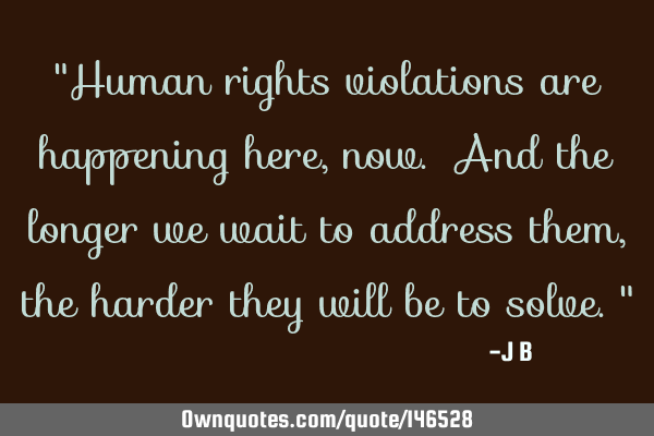 Human rights violations are happening here, now. And the longer we wait to address them, the harder