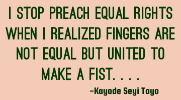 I stop preach equal rights when I realized fingers are not equal but united to make a fist....