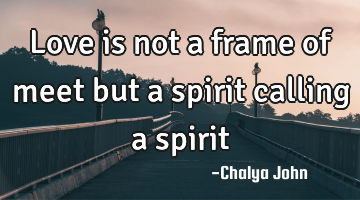 Love is not a frame of meet but a spirit calling a spirit