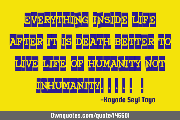 Everything inside life after it is death better to live life of humanity not inhumanity.....