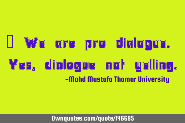 We are pro dialogue. Yes , dialogue, not