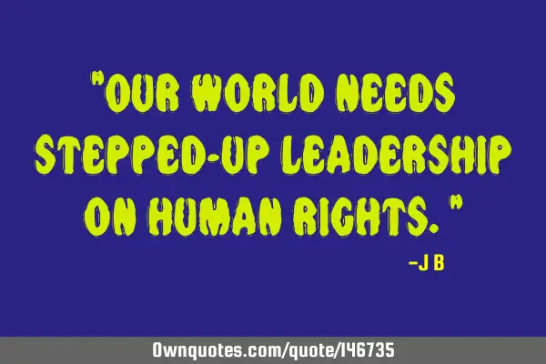 Our world needs stepped-up leadership on human