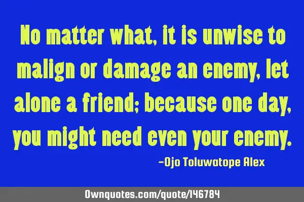 No matter what, it is unwise to malign or damage an enemy, let alone a friend; because one day, you