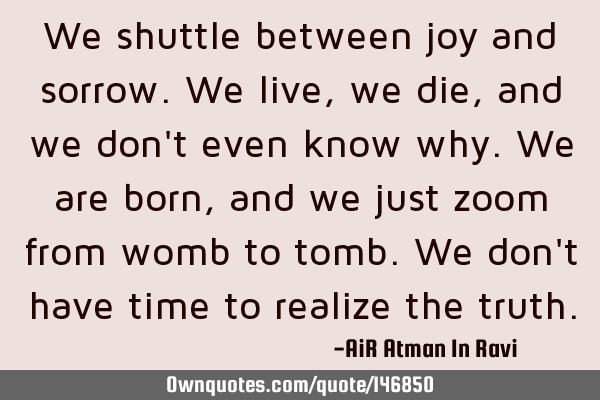 We shuttle between joy and sorrow. We live, we die, and we don