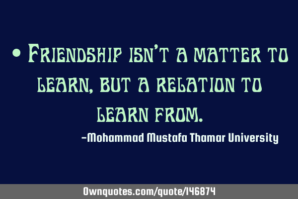 • Friendship isn’t a matter to learn , but a relation to learn