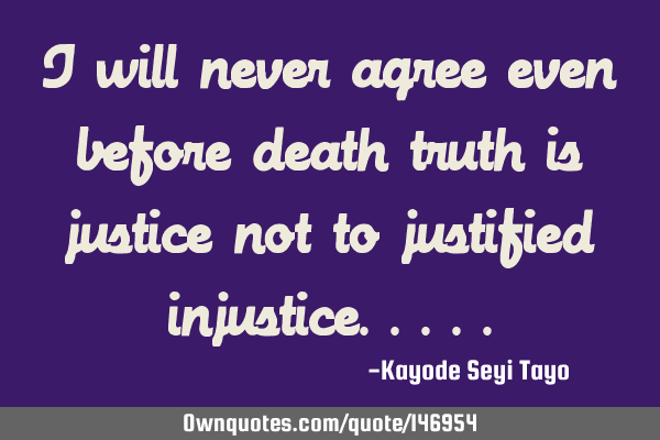 I will never agree even before death truth is justice not to justified