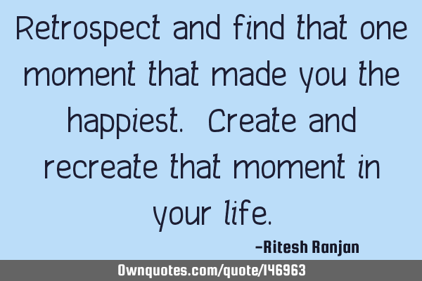 Retrospect and find that one moment that made you the happiest. Create and recreate that moment in