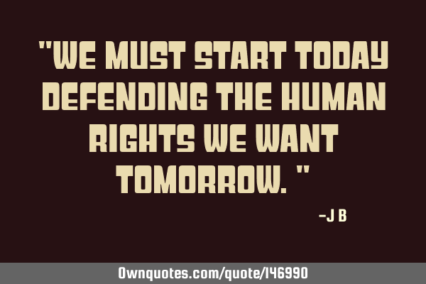 We must start today defending the human rights we want