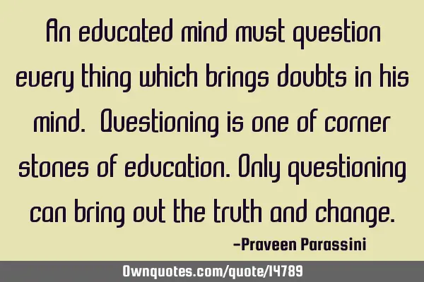 An educated mind must question every thing which brings doubts in his mind. Questioning is one of