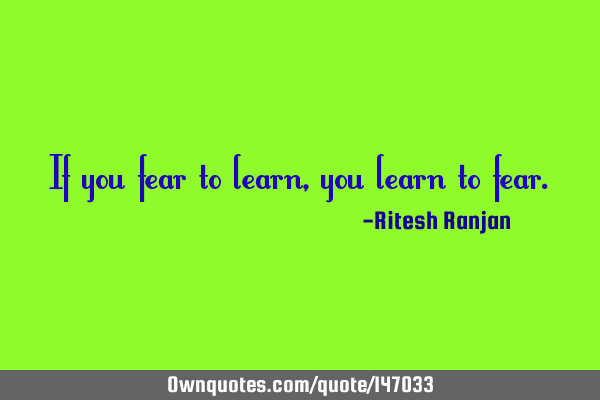 If you fear to learn, you learn to