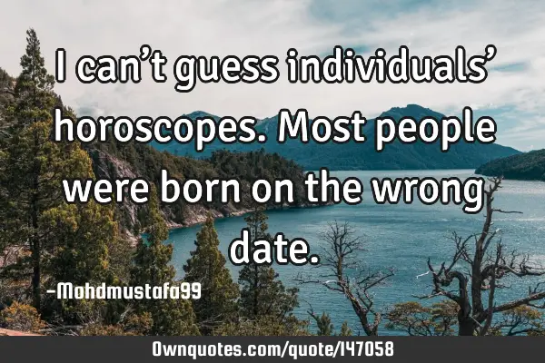 • I can’t guess individuals’ horoscopes. Most people were born on the wrong
