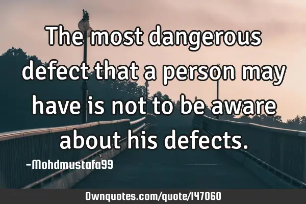 • The most dangerous defect that a person may have is not to be aware about his