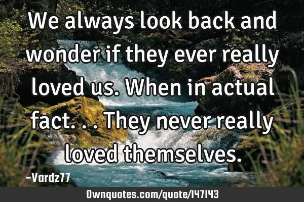 We always look back and wonder if they ever really loved us. When in actual fact...they never