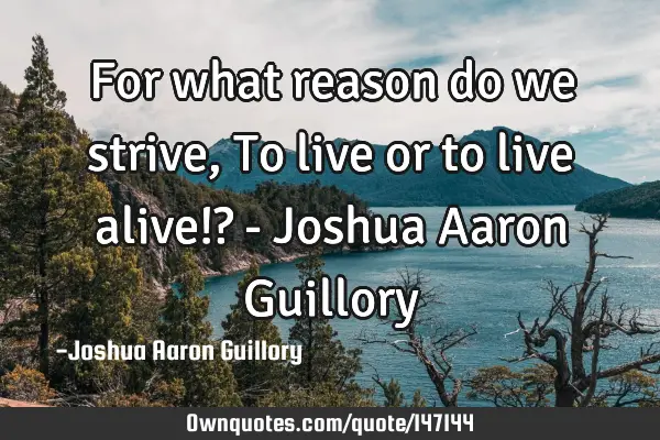 For what reason do we strive, To live or to live alive!? - Joshua Aaron G