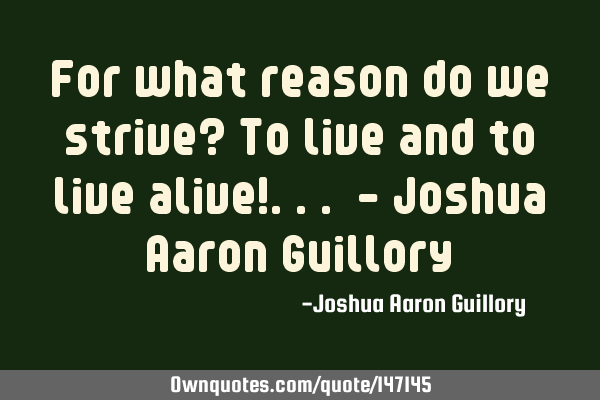 For what reason do we strive? To live and to live alive!... - Joshua Aaron G