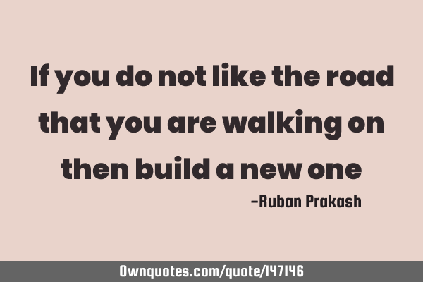 If you do not like the road that you are walking on then build a new