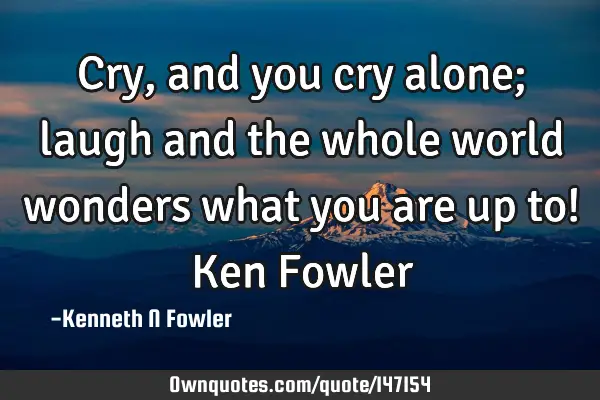Cry, and you cry alone; laugh and the whole world wonders what you are up to! Ken F