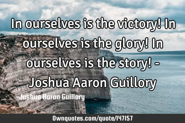 In ourselves is the victory! In ourselves is the glory! In ourselves is the story! - Joshua Aaron G