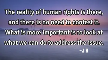 The reality of human rights is there, and there is no need to contest it. What is more important is