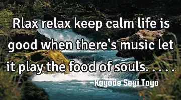 Rlax relax keep calm life is good when there's music let it play the food of souls.....