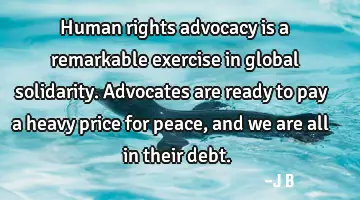 Human rights advocacy is a remarkable exercise in global solidarity. Advocates are ready to pay a