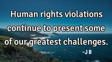 Human rights violations continue to present some of our greatest