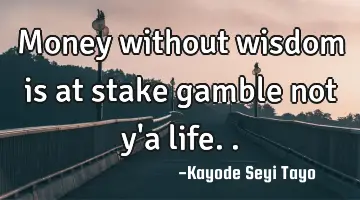 Money without wisdom is at stake gamble not y'a life..