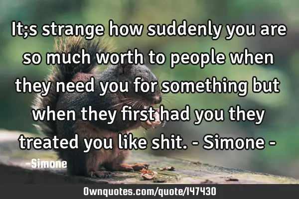 It;s strange how suddenly you are so much worth to people when they need you for something but when