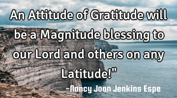 An Attitude of Gratitude will be a Magnitude blessing to our Lord and others on any Latitude!"